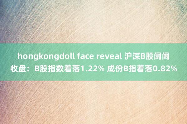 hongkongdoll face reveal 沪深B股阛阓收盘：B股指数着落1.22% 成份B指着落0.82%
