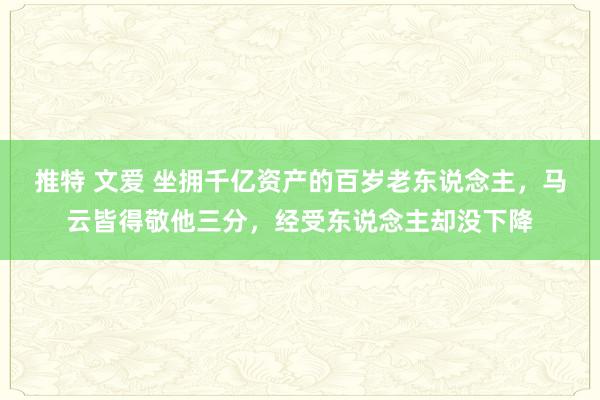 推特 文爱 坐拥千亿资产的百岁老东说念主，马云皆得敬他三分，经受东说念主却没下降