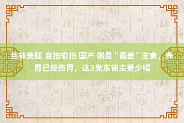 丝袜美腿 自拍偷拍 国产 粥是“最差”主食，养胃已经伤胃，这3类东谈主要少喝