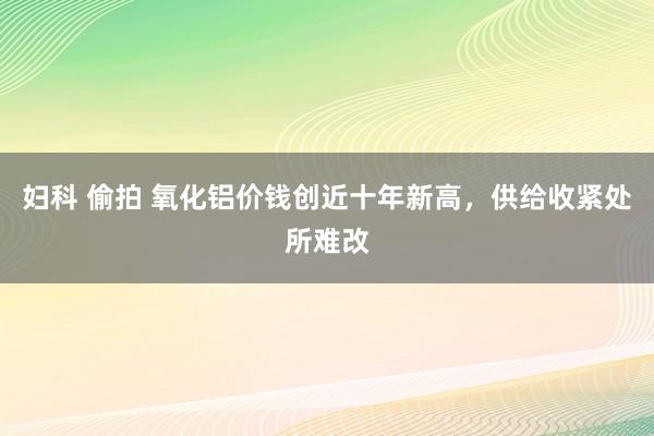 妇科 偷拍 氧化铝价钱创近十年新高，供给收紧处所难改