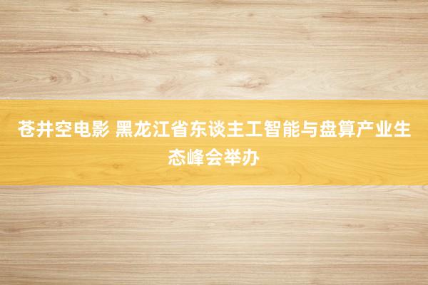 苍井空电影 黑龙江省东谈主工智能与盘算产业生态峰会举办
