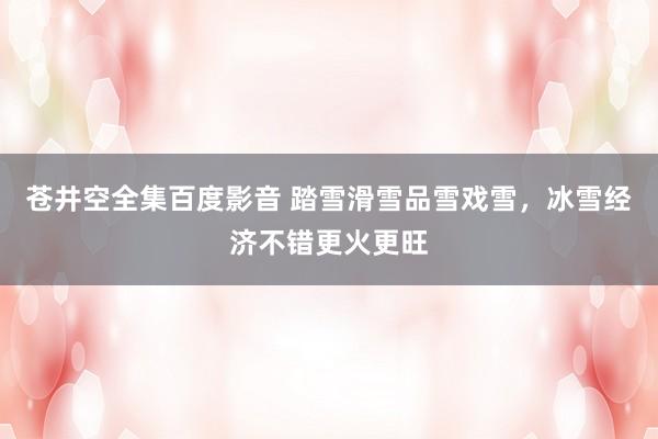 苍井空全集百度影音 踏雪滑雪品雪戏雪，冰雪经济不错更火更旺
