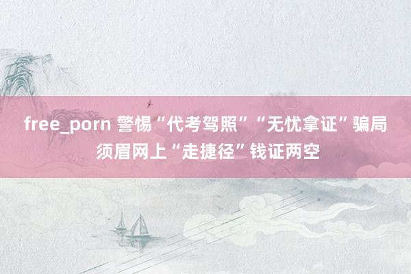 free_porn 警惕“代考驾照”“无忧拿证”骗局 须眉网上“走捷径”钱证两空