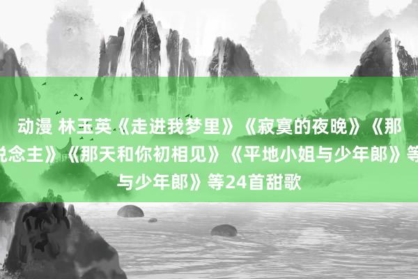 动漫 林玉英《走进我梦里》《寂寞的夜晚》《那边寻爱东说念主》《那天和你初相见》《平地小姐与少年郞》等24首甜歌