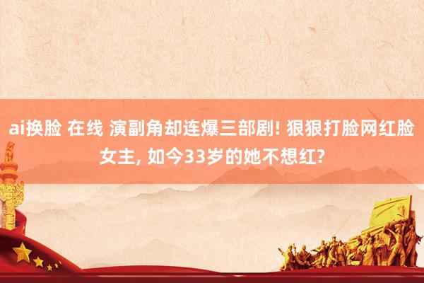 ai换脸 在线 演副角却连爆三部剧! 狠狠打脸网红脸女主， 如今33岁的她不想红?