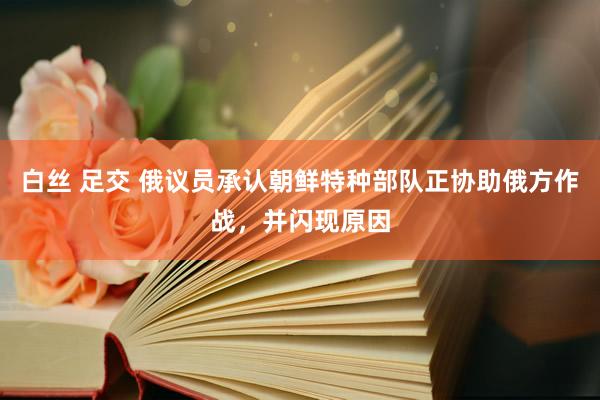 白丝 足交 俄议员承认朝鲜特种部队正协助俄方作战,并闪现原因