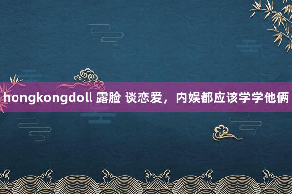 hongkongdoll 露脸 谈恋爱，内娱都应该学学他俩
