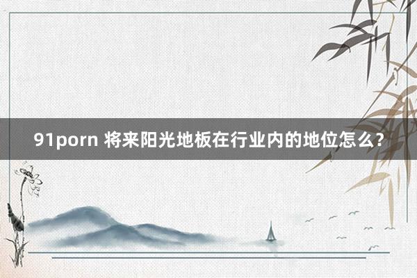 91porn 将来阳光地板在行业内的地位怎么？