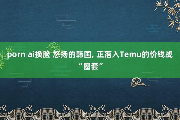 porn ai换脸 悠扬的韩国， 正落入Temu的价钱战“圈套”