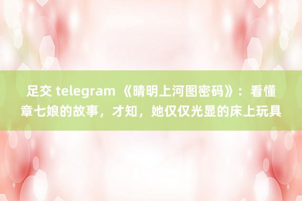 足交 telegram 《晴明上河图密码》：看懂章七娘的故事，才知，她仅仅光显的床上玩具