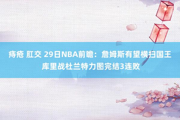 痔疮 肛交 29日NBA前瞻：詹姆斯有望横扫国王 库里战杜兰特力图完结3连败