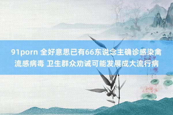 91porn 全好意思已有66东说念主确诊感染禽流感病毒 卫生群众劝诫可能发展成大流行病