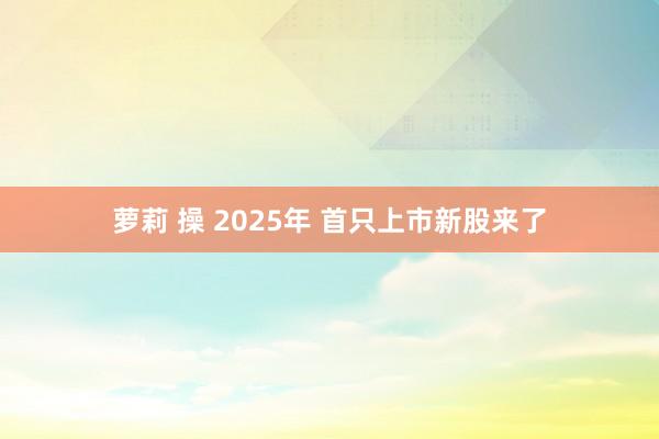 萝莉 操 2025年 首只上市新股来了