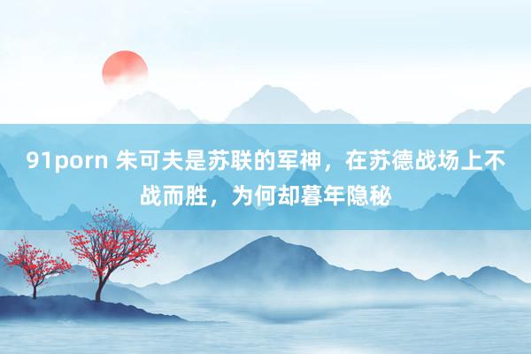 91porn 朱可夫是苏联的军神，在苏德战场上不战而胜，为何却暮年隐秘