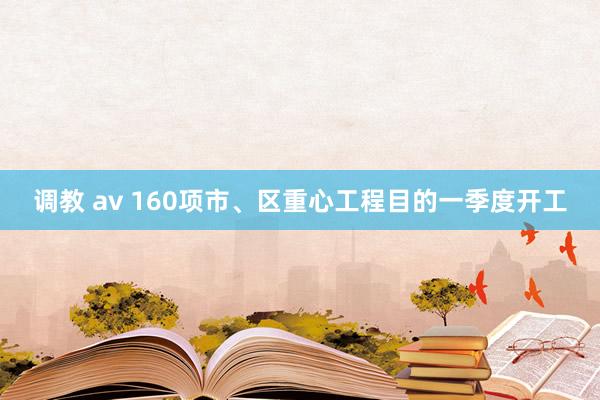 调教 av 160项市、区重心工程目的一季度开工