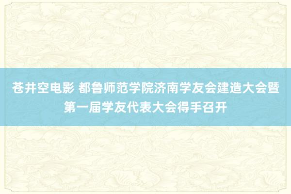 苍井空电影 都鲁师范学院济南学友会建造大会暨第一届学友代表大会得手召开