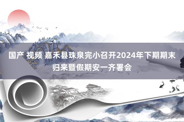 国产 视频 嘉禾县珠泉完小召开2024年下期期末归来暨假期安一齐署会
