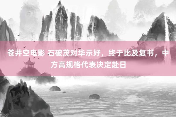苍井空电影 石破茂对华示好，终于比及复书，中方高规格代表决定赴日