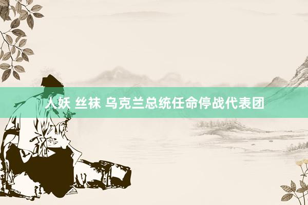 人妖 丝袜 乌克兰总统任命停战代表团