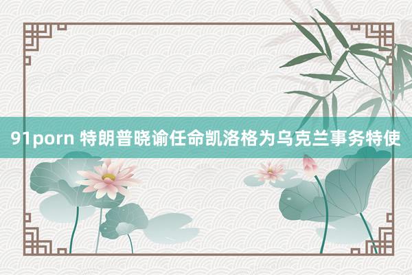 91porn 特朗普晓谕任命凯洛格为乌克兰事务特使
