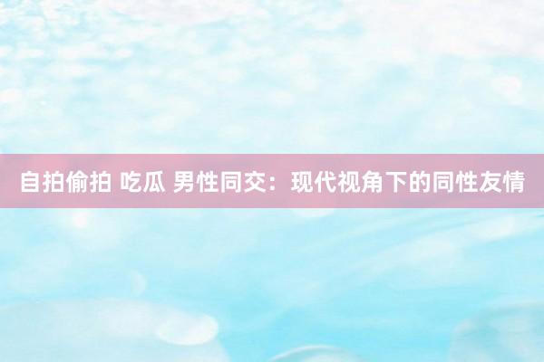 自拍偷拍 吃瓜 男性同交：现代视角下的同性友情