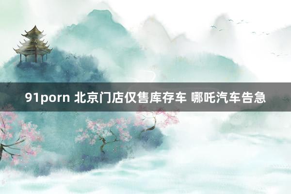 91porn 北京门店仅售库存车 哪吒汽车告急