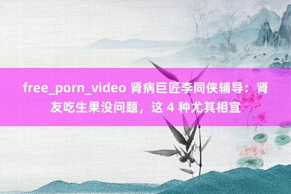 free_porn_video 肾病巨匠李同侠辅导：肾友吃生果没问题，这 4 种尤其相宜