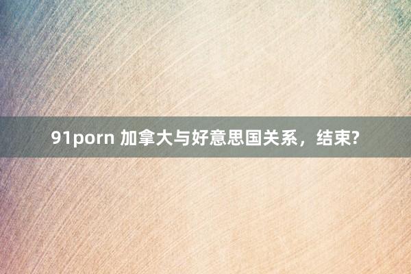 91porn 加拿大与好意思国关系，结束?