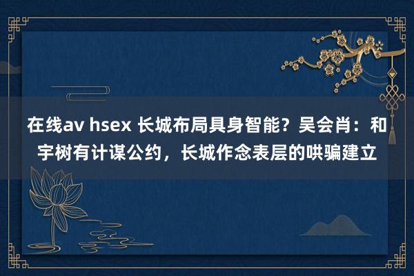 在线av hsex 长城布局具身智能？吴会肖：和宇树有计谋公约，长城作念表层的哄骗建立