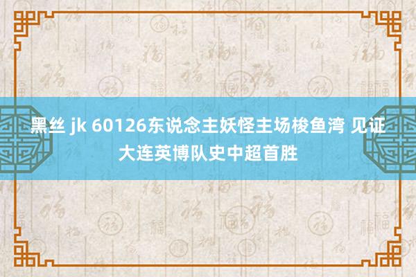 黑丝 jk 60126东说念主妖怪主场梭鱼湾 见证大连英博队史中超首胜