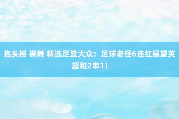 抱头摇 裸舞 精选足篮大众：足球老怪6连红展望英超和2串1！