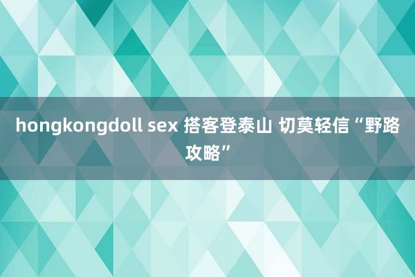 hongkongdoll sex 搭客登泰山 切莫轻信“野路攻略”