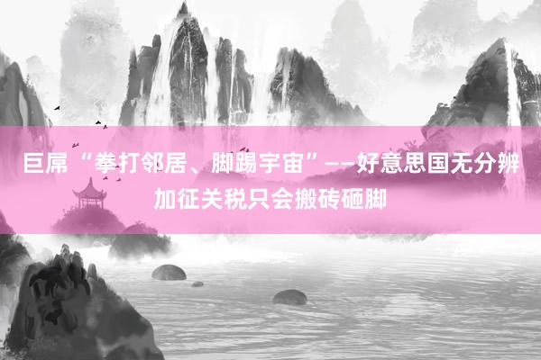 巨屌 “拳打邻居、脚踢宇宙”——好意思国无分辨加征关税只会搬砖砸脚