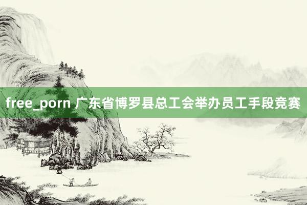 free_porn 广东省博罗县总工会举办员工手段竞赛