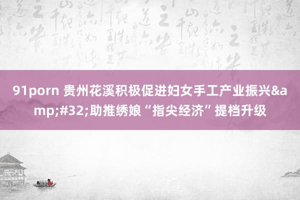 91porn 贵州花溪积极促进妇女手工产业振兴&#32;助推绣娘“指尖经济”提档升级