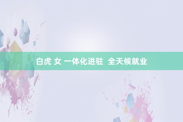 白虎 女 一体化进驻  全天候就业