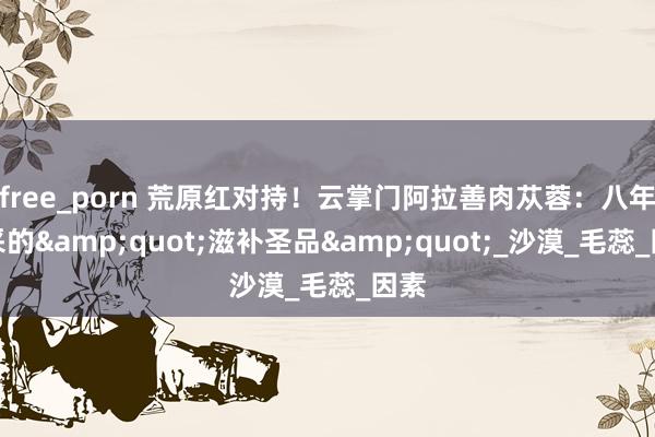 free_porn 荒原红对持！云掌门阿拉善肉苁蓉：八年一采的&quot;滋补圣品&quot;_沙漠_毛蕊_因素