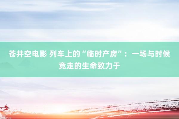 苍井空电影 列车上的“临时产房”：一场与时候竞走的生命致力于