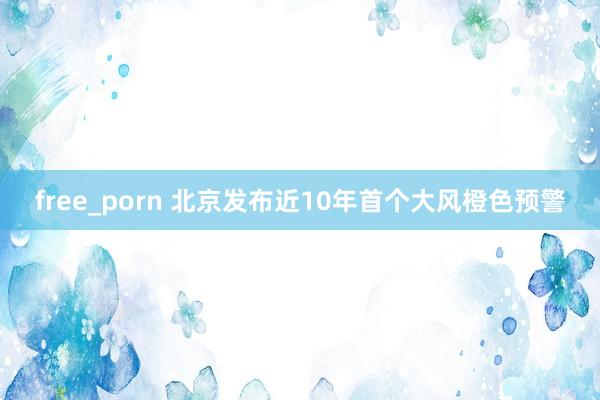 free_porn 北京发布近10年首个大风橙色预警