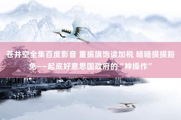 苍井空全集百度影音 重振旗饱读加税 暗暗摸摸豁免——起底好意思国政府的“神操作”