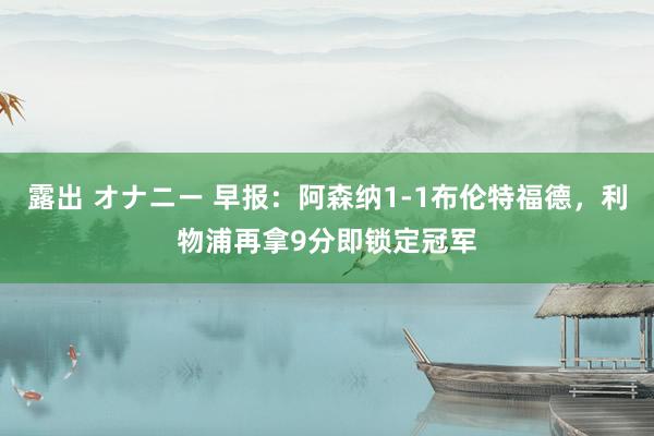 露出 オナニー 早报：阿森纳1-1布伦特福德，利物浦再拿9分即锁定冠军