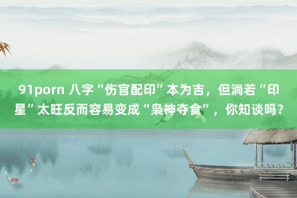 91porn 八字“伤官配印”本为吉，但淌若“印星”太旺反而容易变成“枭神夺食”，你知谈吗？