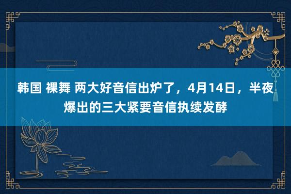韩国 裸舞 两大好音信出炉了，4月14日，半夜爆出的三大紧要音信执续发酵