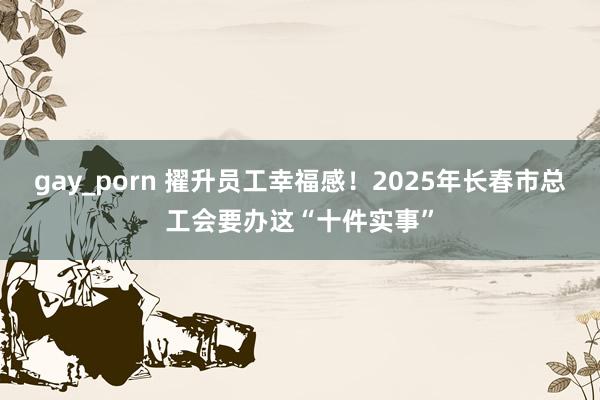 gay_porn 擢升员工幸福感！2025年长春市总工会要办这“十件实事”