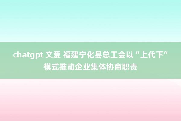 chatgpt 文爱 福建宁化县总工会以“上代下”模式推动企业集体协商职责