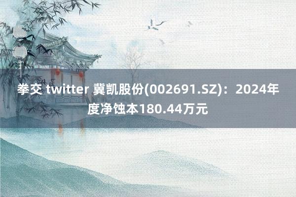 拳交 twitter 冀凯股份(002691.SZ)：2024年度净蚀本180.44万元