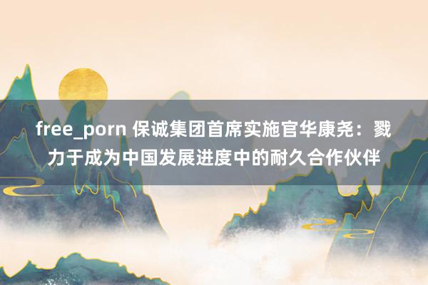 free_porn 保诚集团首席实施官华康尧：戮力于成为中国发展进度中的耐久合作伙伴