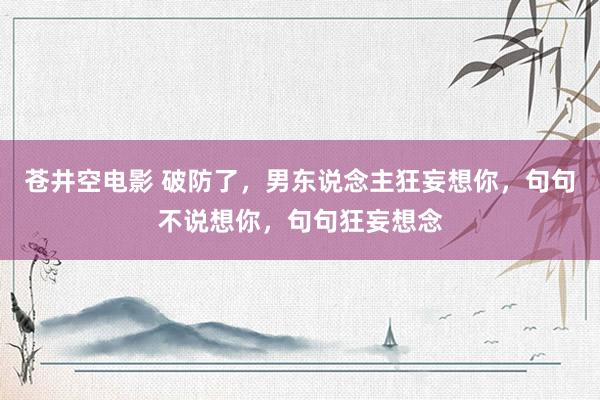 苍井空电影 破防了，男东说念主狂妄想你，句句不说想你，句句狂妄想念