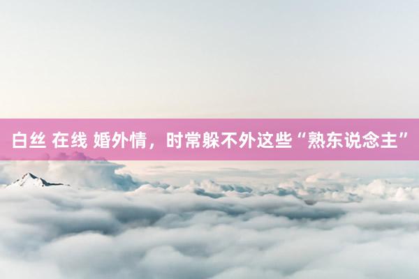 白丝 在线 婚外情，时常躲不外这些“熟东说念主”