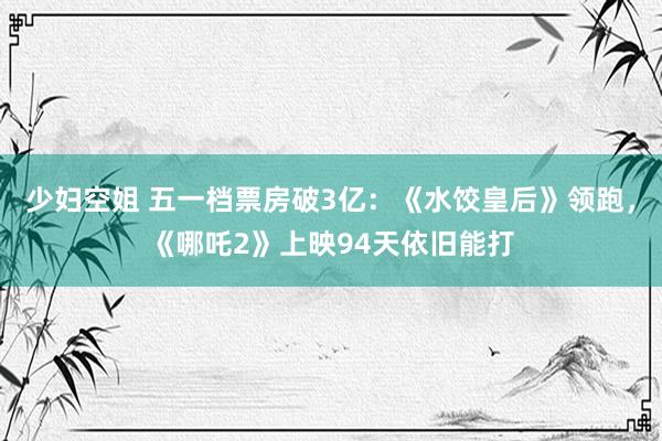 少妇空姐 五一档票房破3亿：《水饺皇后》领跑，《哪吒2》上映94天依旧能打